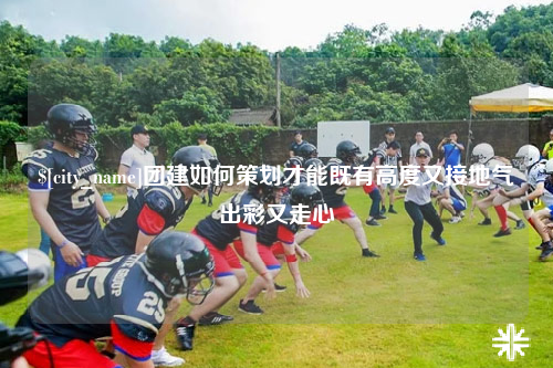 永州团建如何策划才能既有高度又接地气出彩又走心