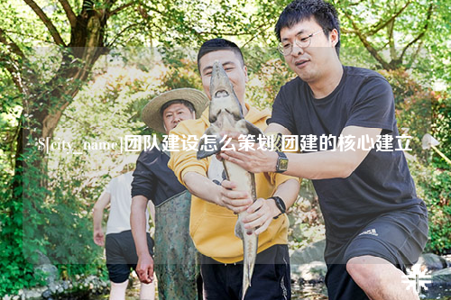 永州团队建设怎么策划 团建的核心建立